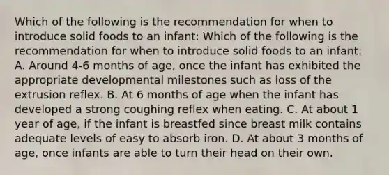 Which of the following is the recommendation for when to introduce solid foods to an infant: Which of the following is the recommendation for when to introduce solid foods to an infant: A. Around 4-6 months of age, once the infant has exhibited the appropriate developmental milestones such as loss of the extrusion reflex. B. At 6 months of age when the infant has developed a strong coughing reflex when eating. C. At about 1 year of age, if the infant is breastfed since breast milk contains adequate levels of easy to absorb iron. D. At about 3 months of age, once infants are able to turn their head on their own.