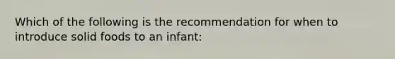 Which of the following is the recommendation for when to introduce solid foods to an infant: