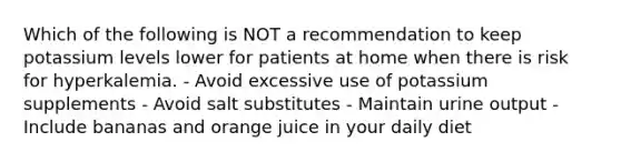 Which of the following is NOT a recommendation to keep potassium levels lower for patients at home when there is risk for hyperkalemia. - Avoid excessive use of potassium supplements - Avoid salt substitutes - Maintain urine output - Include bananas and orange juice in your daily diet