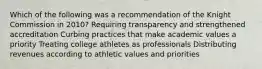 Which of the following was a recommendation of the Knight Commission in 2010? Requiring transparency and strengthened accreditation Curbing practices that make academic values a priority Treating college athletes as professionals Distributing revenues according to athletic values and priorities