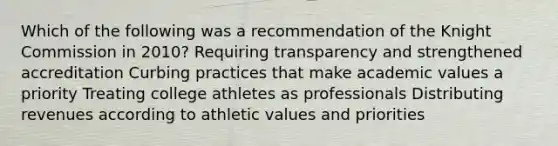 Which of the following was a recommendation of the Knight Commission in 2010? Requiring transparency and strengthened accreditation Curbing practices that make academic values a priority Treating college athletes as professionals Distributing revenues according to athletic values and priorities