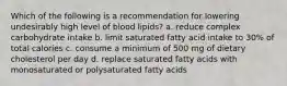 Which of the following is a recommendation for lowering undesirably high level of blood lipids? a. reduce complex carbohydrate intake b. limit saturated fatty acid intake to 30% of total calories c. consume a minimum of 500 mg of dietary cholesterol per day d. replace saturated fatty acids with monosaturated or polysaturated fatty acids