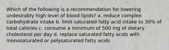 Which of the following is a recommendation for lowering undesirably high level of blood lipids? a. reduce complex carbohydrate intake b. limit saturated fatty acid intake to 30% of total calories c. consume a minimum of 500 mg of dietary cholesterol per day d. replace saturated fatty acids with monosaturated or polysaturated fatty acids