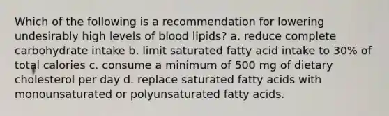 Which of the following is a recommendation for lowering undesirably high levels of blood lipids? a. reduce complete carbohydrate intake b. limit saturated fatty acid intake to 30% of total calories c. consume a minimum of 500 mg of dietary cholesterol per day d. replace saturated fatty acids with monounsaturated or polyunsaturated fatty acids.