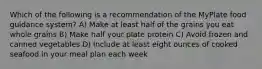 Which of the following is a recommendation of the MyPlate food guidance system? A) Make at least half of the grains you eat whole grains B) Make half your plate protein C) Avoid frozen and canned vegetables D) Include at least eight ounces of cooked seafood in your meal plan each week