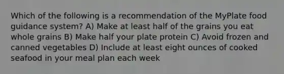 Which of the following is a recommendation of the MyPlate food guidance system? A) Make at least half of the grains you eat whole grains B) Make half your plate protein C) Avoid frozen and canned vegetables D) Include at least eight ounces of cooked seafood in your meal plan each week