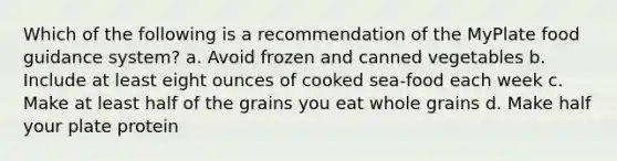 Which of the following is a recommendation of the MyPlate food guidance system? a. Avoid frozen and canned vegetables b. Include at least eight ounces of cooked sea-food each week c. Make at least half of the grains you eat whole grains d. Make half your plate protein