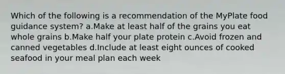 Which of the following is a recommendation of the MyPlate food guidance system? a.Make at least half of the grains you eat whole grains b.Make half your plate protein c.Avoid frozen and canned vegetables d.Include at least eight ounces of cooked seafood in your meal plan each week