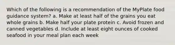 Which of the following is a recommendation of the MyPlate food guidance system? a. Make at least half of the grains you eat whole grains b. Make half your plate protein c. Avoid frozen and canned vegetables d. Include at least eight ounces of cooked seafood in your meal plan each week