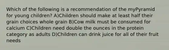 Which of the following is a recommendation of the myPyramid for young children? A)Children should make at least half their grain choices whole grain B)Cow milk must be consumed for calcium C)Children need double the ounces in the protein category as adults D)Children can drink juice for all of their fruit needs