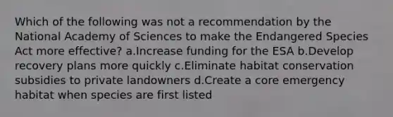 Which of the following was not a recommendation by the National Academy of Sciences to make the Endangered Species Act more effective? a.Increase funding for the ESA b.Develop recovery plans more quickly c.Eliminate habitat conservation subsidies to private landowners d.Create a core emergency habitat when species are first listed