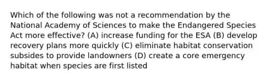 Which of the following was not a recommendation by the National Academy of Sciences to make the Endangered Species Act more effective? (A) increase funding for the ESA (B) develop recovery plans more quickly (C) eliminate habitat conservation subsides to provide landowners (D) create a core emergency habitat when species are first listed