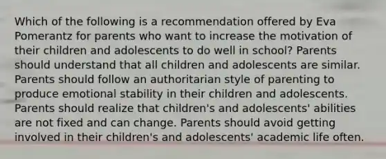 Which of the following is a recommendation offered by Eva Pomerantz for parents who want to increase the motivation of their children and adolescents to do well in school? Parents should understand that all children and adolescents are similar. Parents should follow an authoritarian style of parenting to produce emotional stability in their children and adolescents. Parents should realize that children's and adolescents' abilities are not fixed and can change. Parents should avoid getting involved in their children's and adolescents' academic life often.