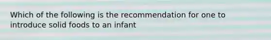 Which of the following is the recommendation for one to introduce solid foods to an infant