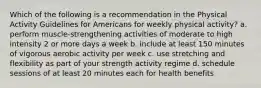 Which of the following is a recommendation in the Physical Activity Guidelines for Americans for weekly physical activity? a. perform muscle-strengthening activities of moderate to high intensity 2 or more days a week b. include at least 150 minutes of vigorous aerobic activity per week c. use stretching and flexibility as part of your strength activity regime d. schedule sessions of at least 20 minutes each for health benefits