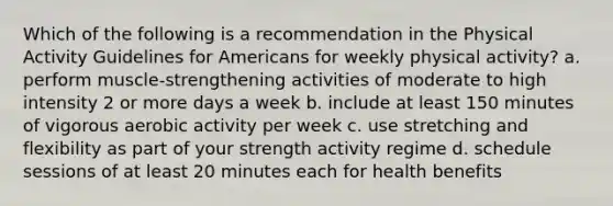 Which of the following is a recommendation in the Physical Activity Guidelines for Americans for weekly physical activity? a. perform muscle-strengthening activities of moderate to high intensity 2 or more days a week b. include at least 150 minutes of vigorous aerobic activity per week c. use stretching and flexibility as part of your strength activity regime d. schedule sessions of at least 20 minutes each for health benefits