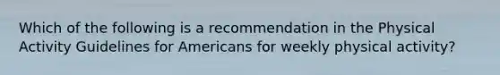 Which of the following is a recommendation in the Physical Activity Guidelines for Americans for weekly physical activity?