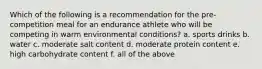 Which of the following is a recommendation for the pre-competition meal for an endurance athlete who will be competing in warm environmental conditions? a. sports drinks b. water c. moderate salt content d. moderate protein content e. high carbohydrate content f. all of the above