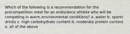 Which of the following is a recommendation for the precompetition meal for an endurance athlete who will be competing in warm environmental conditions? a. water b. sports drinks c. high carbohydrate content d. moderate protein content e. all of the above