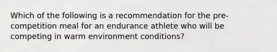 Which of the following is a recommendation for the pre-competition meal for an endurance athlete who will be competing in warm environment conditions?