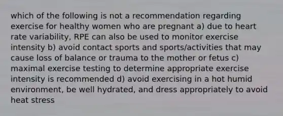 which of the following is not a recommendation regarding exercise for healthy women who are pregnant a) due to heart rate variability, RPE can also be used to monitor exercise intensity b) avoid contact sports and sports/activities that may cause loss of balance or trauma to the mother or fetus c) maximal exercise testing to determine appropriate exercise intensity is recommended d) avoid exercising in a hot humid environment, be well hydrated, and dress appropriately to avoid heat stress