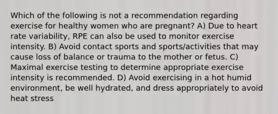 Which of the following is not a recommendation regarding exercise for healthy women who are pregnant? A) Due to heart rate variability, RPE can also be used to monitor exercise intensity. B) Avoid contact sports and sports/activities that may cause loss of balance or trauma to the mother or fetus. C) Maximal exercise testing to determine appropriate exercise intensity is recommended. D) Avoid exercising in a hot humid environment, be well hydrated, and dress appropriately to avoid heat stress