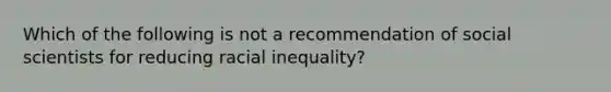 Which of the following is not a recommendation of social scientists for reducing racial inequality?