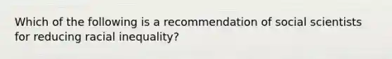 Which of the following is a recommendation of social scientists for reducing racial inequality?