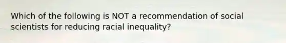 Which of the following is NOT a recommendation of social scientists for reducing racial inequality?