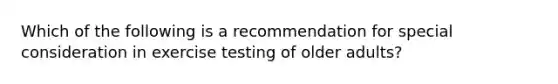 Which of the following is a recommendation for special consideration in exercise testing of older adults?