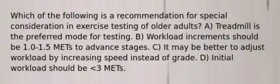 Which of the following is a recommendation for special consideration in exercise testing of older adults? A) Treadmill is the preferred mode for testing. B) Workload increments should be 1.0-1.5 METs to advance stages. C) It may be better to adjust workload by increasing speed instead of grade. D) Initial workload should be <3 METs.