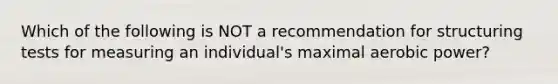 Which of the following is NOT a recommendation for structuring tests for measuring an individual's maximal aerobic power?