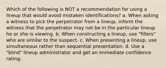 Which of the following is NOT a recommendation for using a lineup that would avoid mistaken identifications? a. When asking a witness to pick the perpetrator from a lineup, inform the witness that the perpetrator may not be in the particular lineup he or she is viewing. b. When constructing a lineup, use "fillers" who are similar to the suspect. c. When presenting a lineup, use simultaneous rather than sequential presentation. d. Use a "blind" lineup administrator and get an immediate confidence rating.