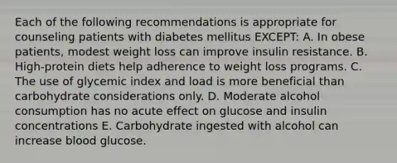 Each of the following recommendations is appropriate for counseling patients with diabetes mellitus EXCEPT: A. In obese patients, modest weight loss can improve insulin resistance. B. High-protein diets help adherence to weight loss programs. C. The use of glycemic index and load is more beneficial than carbohydrate considerations only. D. Moderate alcohol consumption has no acute effect on glucose and insulin concentrations E. Carbohydrate ingested with alcohol can increase blood glucose.