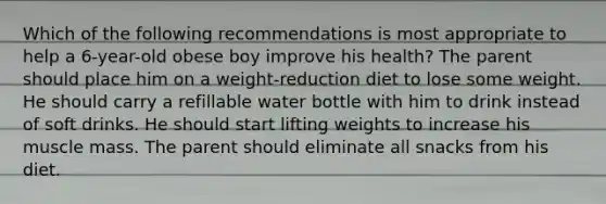 Which of the following recommendations is most appropriate to help a 6-year-old obese boy improve his health? The parent should place him on a weight-reduction diet to lose some weight. He should carry a refillable water bottle with him to drink instead of soft drinks. He should start lifting weights to increase his muscle mass. The parent should eliminate all snacks from his diet.