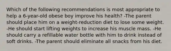 Which of the following recommendations is most appropriate to help a 6-year-old obese boy improve his health? -The parent should place him on a weight-reduction diet to lose some weight. -He should start lifting weights to increase his muscle mass. -He should carry a refillable water bottle with him to drink instead of soft drinks. -The parent should eliminate all snacks from his diet.