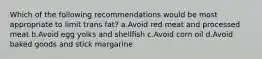 Which of the following recommendations would be most appropriate to limit trans fat? a.Avoid red meat and processed meat b.Avoid egg yolks and shellfish c.Avoid corn oil d.Avoid baked goods and stick margarine