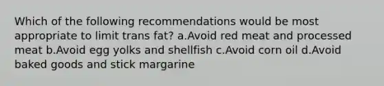 Which of the following recommendations would be most appropriate to limit trans fat? a.Avoid red meat and processed meat b.Avoid egg yolks and shellfish c.Avoid corn oil d.Avoid baked goods and stick margarine