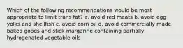 Which of the following recommendations would be most appropriate to limit trans fat? a. avoid red meats b. avoid egg yolks and shellfish c. avoid corn oil d. avoid commercially made baked goods and stick margarine containing partially hydrogenated vegetable oils