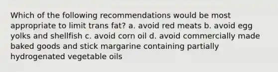 Which of the following recommendations would be most appropriate to limit trans fat? a. avoid red meats b. avoid egg yolks and shellfish c. avoid corn oil d. avoid commercially made baked goods and stick margarine containing partially hydrogenated vegetable oils