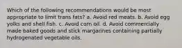 Which of the following recommendations would be most appropriate to limit trans fats? a. Avoid red meats. b. Avoid egg yolks and shell fish. c. Avoid corn oil. d. Avoid commercially made baked goods and stick margarines containing partially hydrogenated vegetable oils.