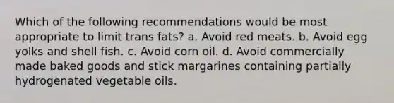 Which of the following recommendations would be most appropriate to limit trans fats? a. Avoid red meats. b. Avoid egg yolks and shell fish. c. Avoid corn oil. d. Avoid commercially made baked goods and stick margarines containing partially hydrogenated vegetable oils.