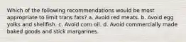 Which of the following recommendations would be most appropriate to limit trans fats? a. Avoid red meats. b. Avoid egg yolks and shellfish. c. Avoid corn oil. d. Avoid commercially made baked goods and stick margarines.