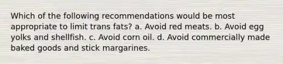 Which of the following recommendations would be most appropriate to limit trans fats? a. Avoid red meats. b. Avoid egg yolks and shellfish. c. Avoid corn oil. d. Avoid commercially made baked goods and stick margarines.