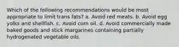 Which of the following recommendations would be most appropriate to limit trans fats? a. Avoid red meats. b. Avoid egg yolks and shellfish. c. Avoid corn oil. d. Avoid commercially made baked goods and stick margarines containing partially hydrogenated vegetable oils.