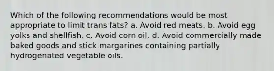 Which of the following recommendations would be most appropriate to limit trans fats? a. Avoid red meats. b. Avoid egg yolks and shellfish. c. Avoid corn oil. d. Avoid commercially made baked goods and stick margarines containing partially hydrogenated vegetable oils.