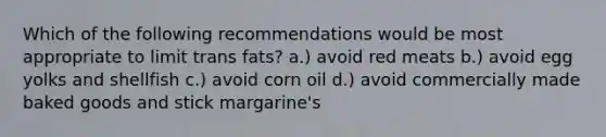 Which of the following recommendations would be most appropriate to limit trans fats? a.) avoid red meats b.) avoid egg yolks and shellfish c.) avoid corn oil d.) avoid commercially made baked goods and stick margarine's