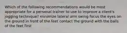 Which of the following recommendations would be most appropriate for a personal trainer to use to improve a client's jogging technique? minimize lateral arm swing focus the eyes on the ground in front of the feet contact the ground with the balls of the feet first