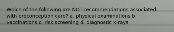 Which of the following are NOT recommendations associated with preconception care? a. physical examinations b. vaccinations c. risk screening d. diagnostic x-rays