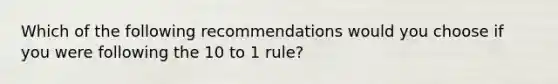 Which of the following recommendations would you choose if you were following the 10 to 1 rule?